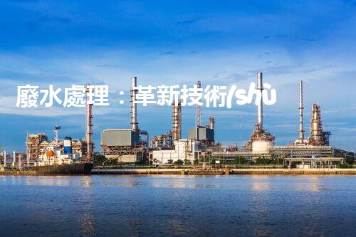 廢水處理：革新技術(shù)助力環(huán)境保護(hù)，你知道有哪些神奇方法？